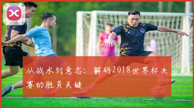 从战术到意志：解码2018世界杯决赛的胜负关键