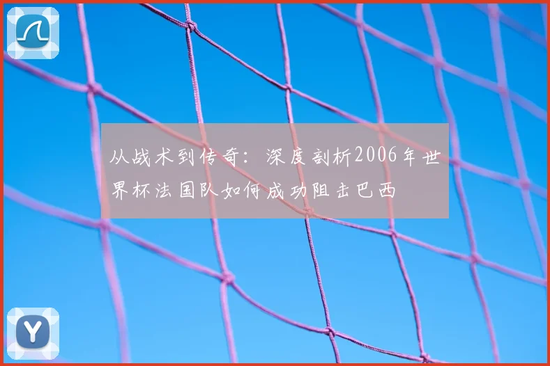 从战术到传奇：深度剖析2006年世界杯法国队如何成功阻击巴西