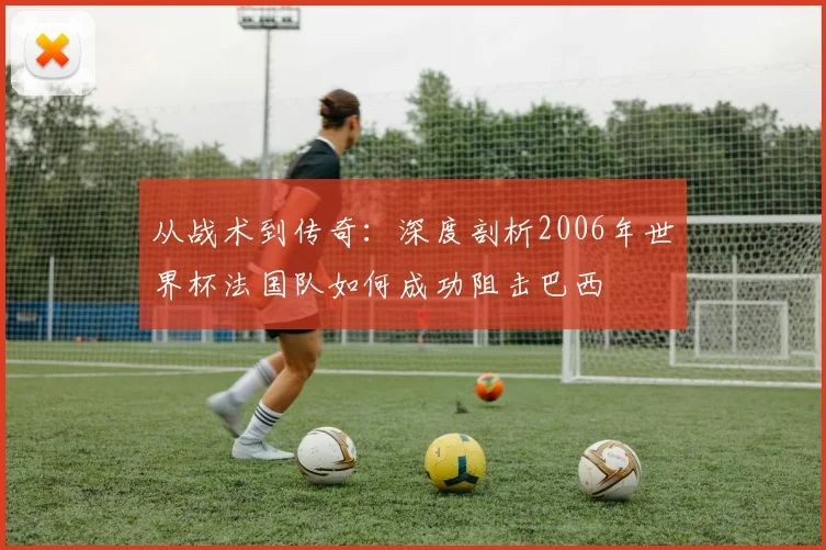 从战术到传奇：深度剖析2006年世界杯法国队如何成功阻击巴西
