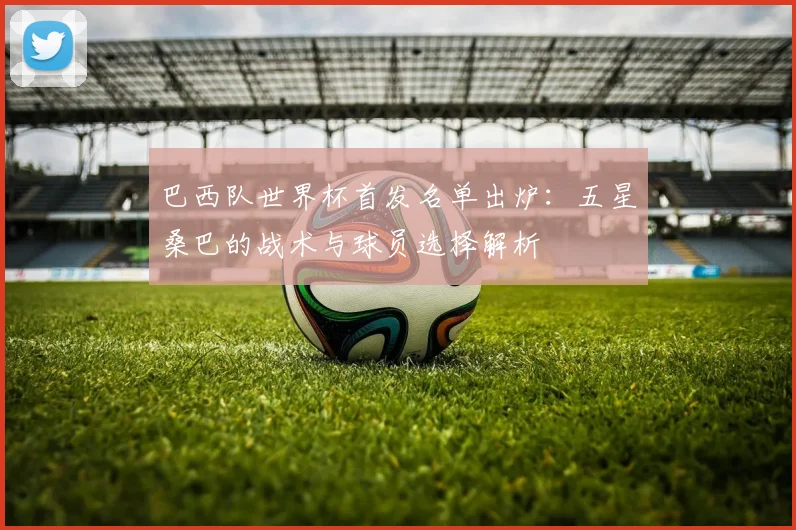 巴西队世界杯首发名单出炉:五星桑巴的战术与球员选择解析
