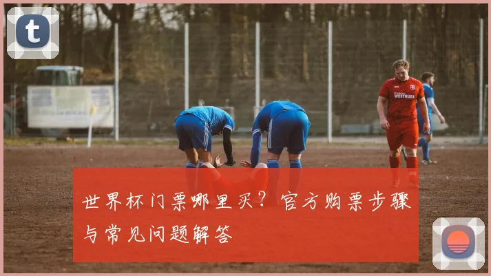 世界杯门票哪里买?官方购票步骤与常见问题解答