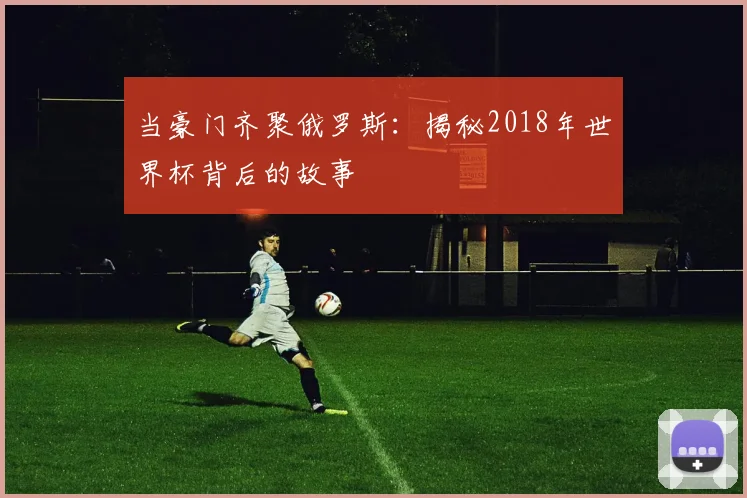 当豪门齐聚俄罗斯:揭秘2018年世界杯背后的故事