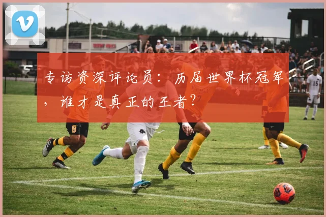专访资深评论员：历届世界杯冠军，谁才是真正的王者？
