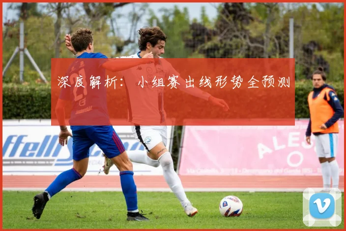 深度解析:小组赛出线形势全预测