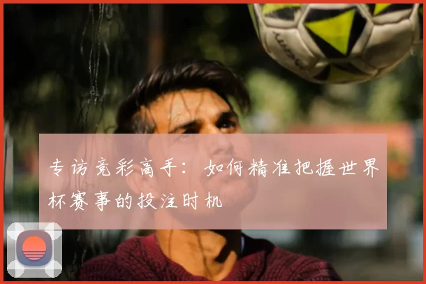 专访竞彩高手:如何精准把握世界杯赛事的投注时机
