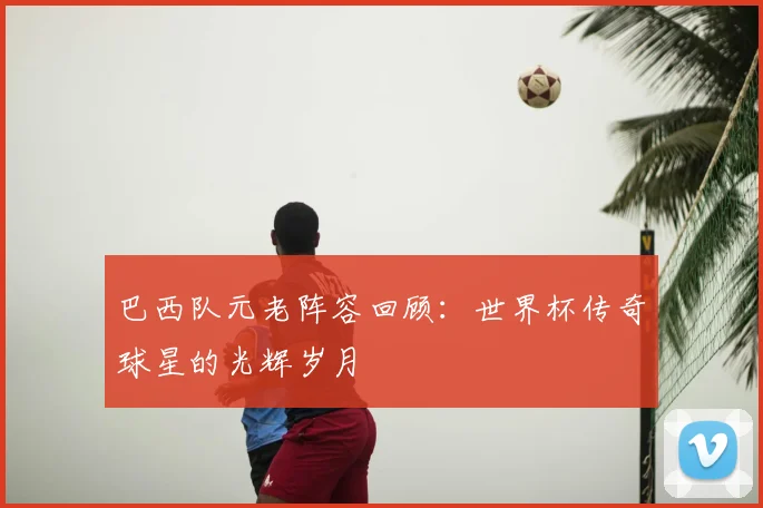 巴西队元老阵容回顾:世界杯传奇球星的光辉岁月