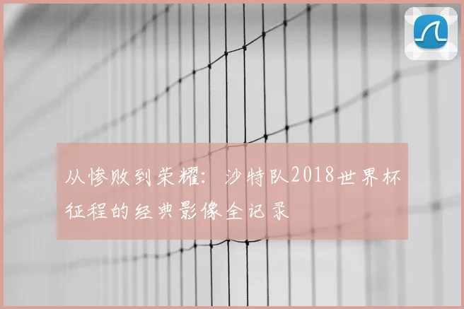 从惨败到荣耀：沙特队2018世界杯征程的经典影像全记录